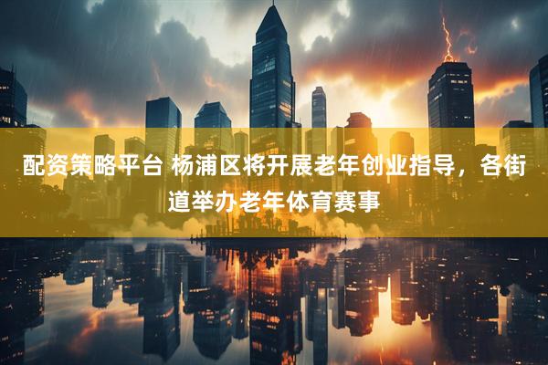 配资策略平台 杨浦区将开展老年创业指导，各街道举办老年体育赛事