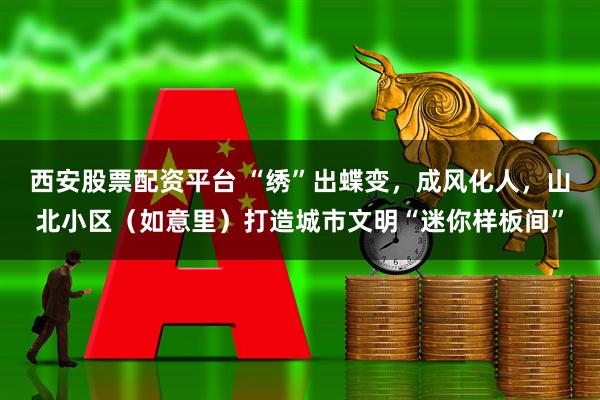 西安股票配资平台 “绣”出蝶变，成风化人，山北小区（如意里）打造城市文明“迷你样板间”