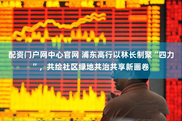 配资门户网中心官网 浦东高行以林长制聚“四力”，共绘社区绿地共治共享新画卷