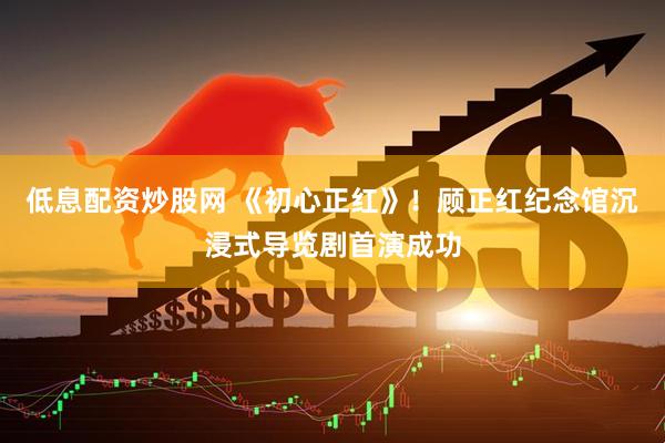 低息配资炒股网 《初心正红》！顾正红纪念馆沉浸式导览剧首演成功