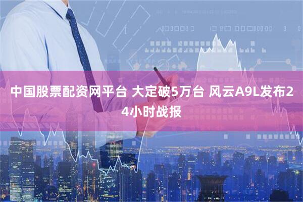中国股票配资网平台 大定破5万台 风云A9L发布24小时战报