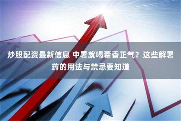炒股配资最新信息 中暑就喝藿香正气？这些解暑药的用法与禁忌要知道