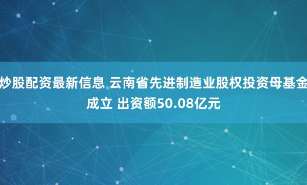 炒股配资最新信息 云南省先进制造业股权投资母基金成立 出资额50.08亿元