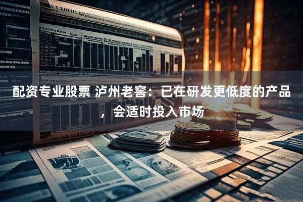 配资专业股票 泸州老窖：已在研发更低度的产品，会适时投入市场