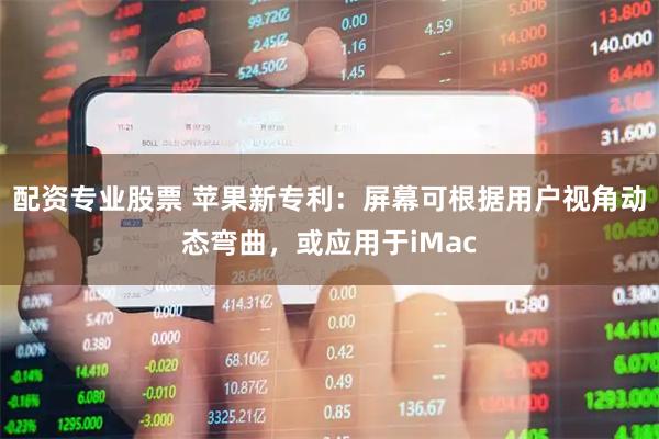配资专业股票 苹果新专利：屏幕可根据用户视角动态弯曲，或应用于iMac