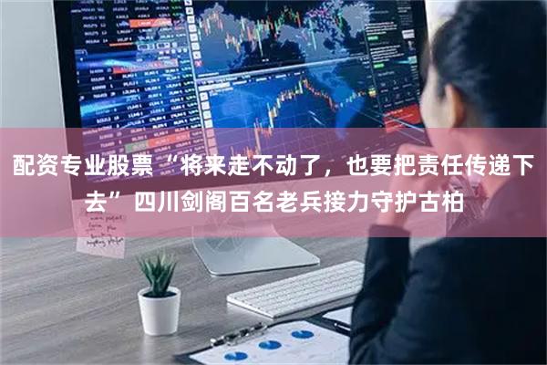 配资专业股票 “将来走不动了，也要把责任传递下去” 四川剑阁百名老兵接力守护古柏