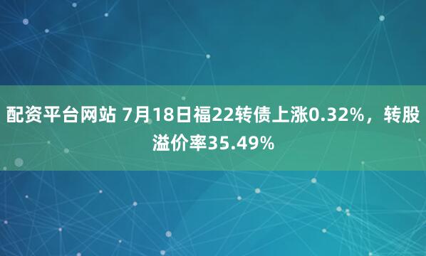 配资平台网站 7月18日福22转债上涨0.32%，转股溢价率35.49%