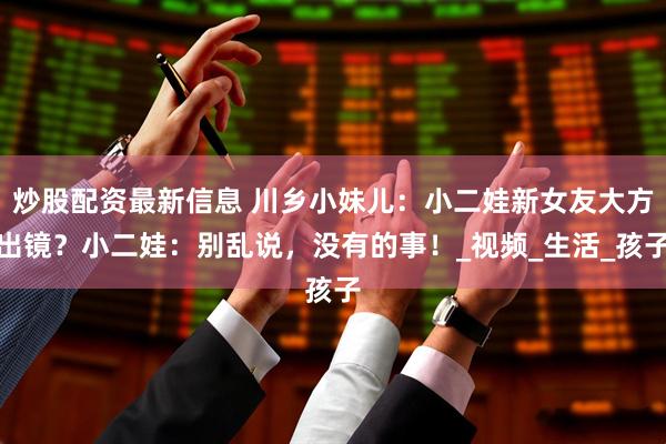 炒股配资最新信息 川乡小妹儿：小二娃新女友大方出镜？小二娃：别乱说，没有的事！_视频_生活_孩子
