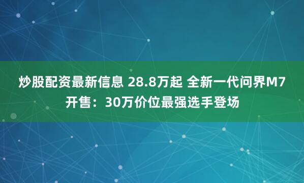 炒股配资最新信息 28.8万起 全新一代问界M7开售：30万价位最强选手登场