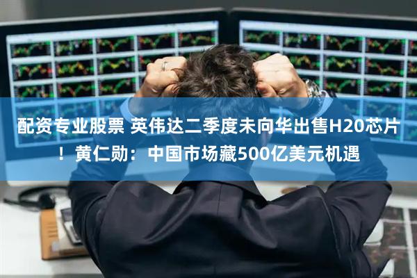 配资专业股票 英伟达二季度未向华出售H20芯片！黄仁勋：中国市场藏500亿美元机遇