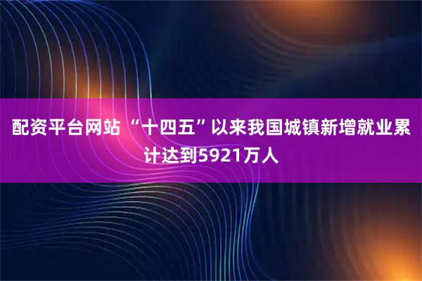 配资平台网站 “十四五”以来我国城镇新增就业累计达到5921万人