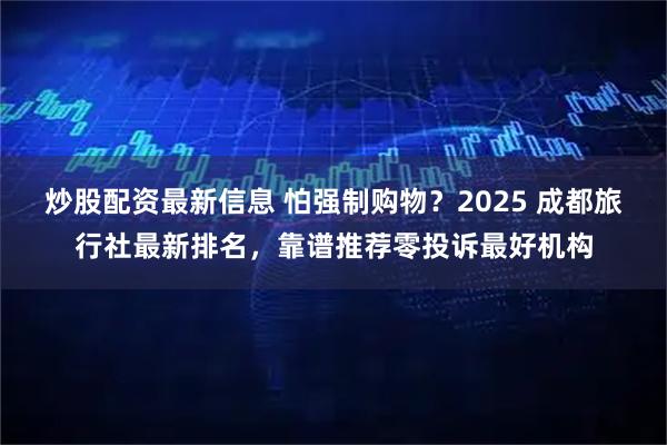 炒股配资最新信息 怕强制购物？2025 成都旅行社最新排名，靠谱推荐零投诉最好机构