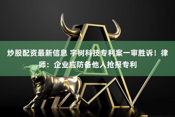 炒股配资最新信息 宇树科技专利案一审胜诉!律师:企业应防备他人抢报专利
