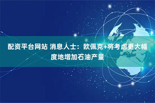 配资平台网站 消息人士:欧佩克+将考虑更大幅度地增加石油产量