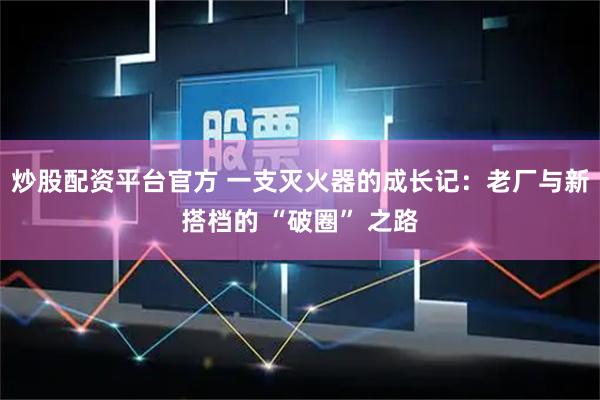 炒股配资平台官方 一支灭火器的成长记:老厂与新搭档的 “破圈” 之路
