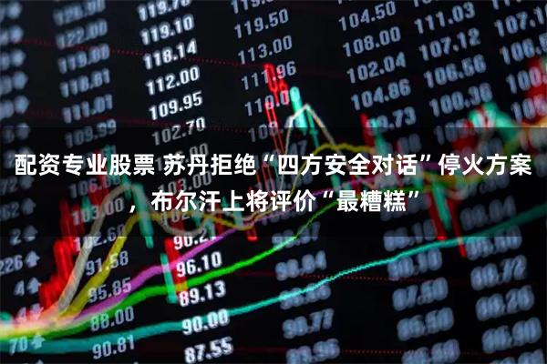 配资专业股票 苏丹拒绝“四方安全对话”停火方案，布尔汗上将评价“最糟糕”