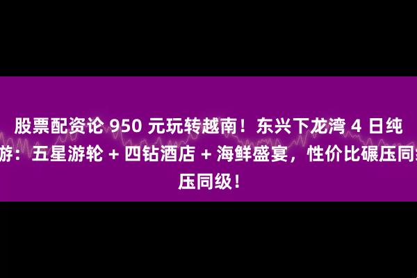 股票配资论 950 元玩转越南！东兴下龙湾 4 日纯玩游：五星游轮 + 四钻酒店 + 海鲜盛宴，性价比碾压同级！