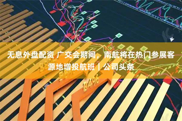 无息外盘配资 广交会期间，南航将在热门参展客源地增投航班｜公司头条